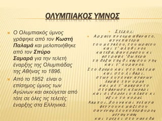 ΟΛΥΜΠΙΑΚΟΣ ΥΜΝΟΣ
 Ο Ολυμπιακός ύμνος
γράφηκε από τον Κωστή
Παλαμά και μελοποιήθηκε
από τον Σπύρο
Σαμαρά για την τελετή
έναρξης της Ολυμπιάδας
της Αθήνας το 1896.
 Από το 1952 είναι ο
επίσημος ύμνος των
Αγώνων και ακούγεται από
τότε σε όλες τις τελετές
έναρξης στα Ελληνικά.
 Στίχοι:
 Αρχαίο πνεύμα αθάνατο,
αγνέ πατέρα
του μεγάλου, του ωραίου
και τ’ αληθινού
κατέβα, φανερώσου κι
άστραψε ‘δω πέρα
τη δόξα της δικής σου γης
και τ’ ουρανού.
Στο δρόμο και στο πάλεμα
και στο λιθάρι,
στων ευγενών αγώνων
λάμψε την ορμή
και με τ’ αμάραντο
στεφάνωσε κλωνάρι
και σιδερένιο πλάσε κι
άξιο το κορμί.
Κάμποι, βουνά και πέλαγα
φέγγουνε μαζί σου
σαν ένας λευκοπόρφυρος
μέγας ναός
και τρέχει στο ναό εδώ
 