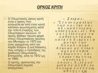 ΟΡΚΟΣ ΚΡΙΤΗ
 Ο Oλυμπιακός όρκος κριτή
είναι ο όρκος που
απαγγέλεται από έναν κριτή
κάποιου αγωνίσματος κατά
την τελετή έναρξης των
Ολυμπιακών αγώνων. Ο
όρκος δόθηκε πρώτη φορά
στους Ολυμπιακούς αγώνες
του Μονάχου το 1972 και
είναι γραμμένος από τον
λόρδο Κιλάνιν (Lord Killanin),
που υπήρξε ο πρόεδρος της
Διεθνούς Ολυμπιακής
Επιτροπής, από το 1972 ως
το 1980.
 Ο κριτής, κρατώντας την
Ολυμπιακή σημαία
απαγγέλλει:
 Στίχοι:
 "Στο όνομα όλων
των κριτών και
αξιωματούχων,
υπόσχομαι ότι θα
εκτελέσουμε τα
καθήκοντά μας
κατά τη διάρκεια
αυτών των
Ολυμπιακών
Αγώνων με πλήρη
αμεροληψία,
σεβόμενοι και
τηρώντας τους
κανόνες οι
οποίοι διέπουν
μέσα σε αληθινό
πνεύμα ευγενούς
αθλητικής
 