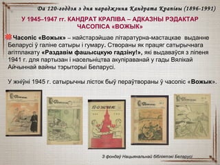 У 1945–1947 гг. КАНДРАТ КРАПІВА – АДКАЗНЫ РЭДАКТАР
ЧАСОПІСА «ВОЖЫК»
Часопіс «Вожык» – найстарэйшае літаратурна-мастацкае выданне
Беларусі ў галіне сатыры і гумару. Створаны як працяг сатырычнага
агітплакату «Раздавім фашысцкую гадзіну!», які выдаваўся з ліпеня
1941 г. для партызан і насельніцтва акупіраванай у гады Вялікай
Айчыннай вайны тэрыторыі Беларусі.
У жніўні 1945 г. сатырычны лісток быў пераўтвораны ў часопіс «Вожык».
З фондаў Нацыянальнай бібліятэкі БеларусіЗ фондаў Нацыянальнай бібліятэкі Беларусі
Да 120-годдзя з дня нараджэння Кандрата КрапівыДа 120-годдзя з дня нараджэння Кандрата Крапівы (18(18996-1991)6-1991)
 