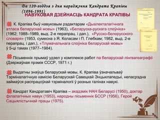К. Крапіва быў навуковым рэдактарам «Дыалекталагічнага
атласа беларускай мовы» (1963), «Беларуска-рускага слоўніка»
(1962; 1988–1989,1989, выд. 2-е перапрац. і дап.), «Русско-белорусского
словаря» (1953, сумесна з Я. Коласам і П. Глебкам; 1982, выд. 2-е
перапрац. і дап.), «Тлумачальнага слоўніка беларускай мовы»
ў 5-ці тамах (1977–1984).
Пісьменнік прымаў удзел у комплексе работ па беларускай лінгвагеаграфіі
(Дзяржаўная прэмія СССР, 1971 г.)
Выдатны знаўца беларускай мовы, К. Крапіва ўзначальваў
Тэрміналагічную камісію Беларускай Савецкай Энцыклапедыі, непасрэдна
займаўся распрацоўкай тэрміналогіі ў розных галінах навукі.
Кандрат Кандратавіч Крапіва – акадэмік НАН Беларусі (1950), доктар
філалагічных навук (1953), народны пісьменнік БССР (1956), Герой
Сацыялістычнай працы (1975).
Да 120-годдзя з дня нараджэння Кандрата КрапівыДа 120-годдзя з дня нараджэння Кандрата Крапівы
(18(18996-1991)6-1991)
НАВУКОВАЯ ДЗЕЙНАСЦЬ КАНДРАТА КРАПІВЫ
 