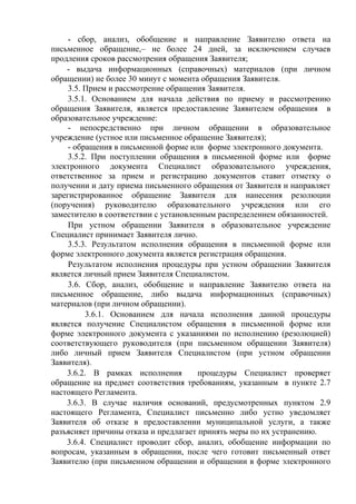- сбор, анализ, обобщение и направление Заявителю ответа на
письменное обращение,– не более 24 дней, за исключением случаев
продления сроков рассмотрения обращения Заявителя;
- выдача информационных (справочных) материалов (при личном
обращении) не более 30 минут с момента обращения Заявителя.
3.5. Прием и рассмотрение обращения Заявителя.
3.5.1. Основанием для начала действия по приему и рассмотрению
обращения Заявителя, является предоставление Заявителем обращения в
образовательное учреждение:
- непосредственно при личном обращении в образовательное
учреждение (устное или письменное обращение Заявителя);
- обращения в письменной форме или форме электронного документа.
3.5.2. При поступлении обращения в письменной форме или форме
электронного документа Специалист образовательного учреждения,
ответственное за прием и регистрацию документов ставит отметку о
получении и дату приема письменного обращения от Заявителя и направляет
зарегистрированное обращение Заявителя для нанесения резолюции
(поручения) руководителю образовательного учреждения или его
заместителю в соответствии с установленным распределением обязанностей.
При устном обращении Заявителя в образовательное учреждение
Специалист принимает Заявителя лично.
3.5.3. Результатом исполнения обращения в письменной форме или
форме электронного документа является регистрация обращения.
Результатом исполнения процедуры при устном обращении Заявителя
является личный прием Заявителя Специалистом.
3.6. Сбор, анализ, обобщение и направление Заявителю ответа на
письменное обращение, либо выдача информационных (справочных)
материалов (при личном обращении).
3.6.1. Основанием для начала исполнения данной процедуры
является получение Специалистом обращения в письменной форме или
форме электронного документа с указаниями по исполнению (резолюцией)
соответствующего руководителя (при письменном обращении Заявителя)
либо личный прием Заявителя Специалистом (при устном обращении
Заявителя).
3.6.2. В рамках исполнения процедуры Специалист проверяет
обращение на предмет соответствия требованиям, указанным в пункте 2.7
настоящего Регламента.
3.6.3. В случае наличия оснований, предусмотренных пунктом 2.9
настоящего Регламента, Специалист письменно либо устно уведомляет
Заявителя об отказе в предоставлении муниципальной услуги, а также
разъясняет причины отказа и предлагает принять меры по их устранению.
3.6.4. Специалист проводит сбор, анализ, обобщение информации по
вопросам, указанным в обращении, после чего готовит письменный ответ
Заявителю (при письменном обращении и обращении в форме электронного
 