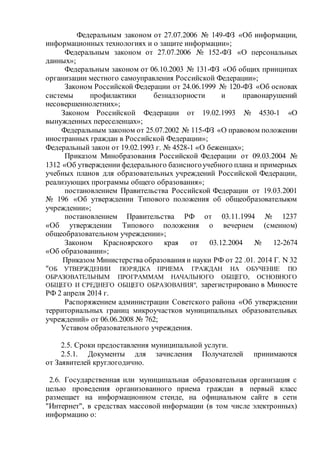 Федеральным законом от 27.07.2006 № 149-ФЗ «Об информации,
информационных технологиях и о защите информации»;
Федеральным законом от 27.07.2006 № 152-ФЗ «О персональных
данных»;
Федеральным законом от 06.10.2003 № 131-ФЗ «Об общих принципах
организации местного самоуправления Российской Федерации»;
Законом Российской Федерации от 24.06.1999 № 120-ФЗ «Об основах
системы профилактики безнадзорности и правонарушений
несовершеннолетних»;
Законом Российской Федерации от 19.02.1993 № 4530-1 «О
вынужденных переселенцах»;
Федеральным законом от 25.07.2002 № 115-ФЗ «О правовом положении
иностранных граждан в Российской Федерации»;
Федеральный закон от 19.02.1993 г. № 4528-1 «О беженцах»;
Приказом Минобразования Российской Федерации от 09.03.2004 №
1312 «Об утверждении федерального базисногоучебного плана и примерных
учебных планов для образовательных учреждений Российской Федерации,
реализующих программы общего образования»;
постановлением Правительства Российской Федерации от 19.03.2001
№ 196 «Об утверждении Типового положения об общеобразовательном
учреждении»;
постановлением Правительства РФ от 03.11.1994 № 1237
«Об утверждении Типового положения о вечернем (сменном)
общеобразовательном учреждении»;
Законом Красноярского края от 03.12.2004 № 12-2674
«Об образовании»;
Приказом Министерства образования и науки РФ от 22 .01. 2014 Г. N 32
"ОБ УТВЕРЖДЕНИИ ПОРЯДКА ПРИЕМА ГРАЖДАН НА ОБУЧЕНИЕ ПО
ОБРАЗОВАТЕЛЬНЫМ ПРОГРАММАМ НАЧАЛЬНОГО ОБЩЕГО, ОСНОВНОГО
ОБЩЕГО И СРЕДНЕГО ОБЩЕГО ОБРАЗОВАНИЯ", зарегистрировано в Минюсте
РФ 2 апреля 2014 г.
Распоряжением администрации Советского района «Об утверждении
территориальных границ микроучастков муниципальных образовательных
учреждений» от 06.06.2008 № 762;
Уставом образовательного учреждения.
2.5. Сроки предоставления муниципальной услуги.
2.5.1. Документы для зачисления Получателей принимаются
от Заявителей круглогодично.
2.6. Государственная или муниципальная образовательная организация с
целью проведения организованного приема граждан в первый класс
размещает на информационном стенде, на официальном сайте в сети
"Интернет", в средствах массовой информации (в том числе электронных)
информацию о:
 