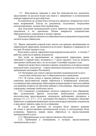 2.7. Иностранные граждане и лица без гражданства все документы
представляют на русском языке или вместе с заверенным в установленном
порядке переводом на русский язык.
В документах не должно быть подчисток, приписок, зачеркнутых слов и
иных исправлений. Тексты на документах, полученных посредством
светокопирования, должны быть разборчивы.
Для получения муниципальной услуги Заявитель предоставляет копии
документов и их оригиналы. Копии заверяются специалистами
образовательного учреждения в момент приема.
Документы предоставляются в образовательноеучреждениепосредством
личной подачи Заявителем.
2.8. . Прием заявлений в первый класс школы для граждан, проживающих на
закрепленной территории, начинается не позднее 1 февраля и завершается не
позднее 30 июня текущего года.
Зачисление в школу оформляется распорядительным актом в течение 7
рабочих дней после приема документов.
Для детей, не проживающих на закрепленной территории, прием
заявлений в первый класс начинается с 1 июля текущего года до момента
заполнения свободных мест, но не позднее 5 сентября текущего года.
Заявителю может быть отказано в приеме документов, еслипредоставлен
неполный пакет документов и представленныедокументы не соответствуют
требованиям настоящего Регламента.
2.9. Основания для отказа в предоставлении муниципальной услуги:
- отсутствие свободных мест в образовательном учреждении.
2.9.1. В случае отказа в приеме ребенка в учреждение его родители
(законные представители) вправе обратиться в конфликтную комиссию,
создаваемуюпри управлении образования администрации Советского района
для решения вопроса об обучении ребенка в близлежащее образовательное
учреждение, имеющее свободные места.
2.10. Специалист устанавливает личность заявители и цель обращения.
При установлении фактов отсутствия необходимых документов,
несоответствия представленных документов требованиям, указанным в
разделе 1.5., 2.7., 2.7.1., 2.7.2. настоящего Регламента, Специалист объясняет
Заявителю содержаниевыявленных недостатков представленных документов
и предлагает принять меры по их устранению.
В случае если причины, по которым было принято решение
об отказе в предоставлении муниципальной услуги, в последующем были
устранены, Заявитель вправе вновь обратиться за предоставлением
муниципальной услуги.
2.11. Муниципальная услуга предоставляется бесплатно.
2.12. Требования к помещениям, в которых предоставляются
муниципальная услуга:
 