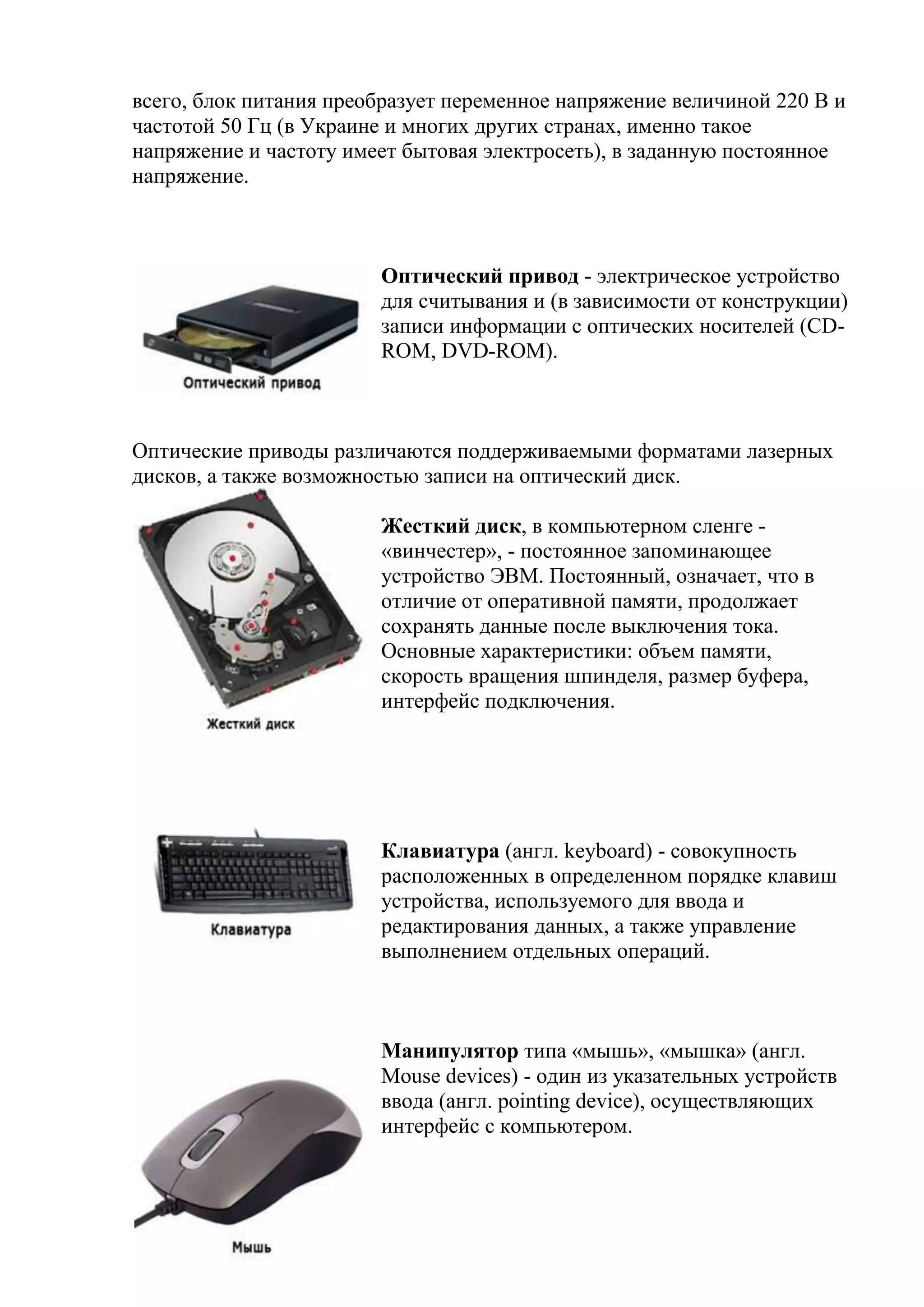 всего, блок питания преобразует переменное напряжение величиной 220 В и
частотой 50 Гц (в Украине и многих других странах, именно такое
напряжение и частоту имеет бытовая электросеть), в заданную постоянное
напряжение.
Оптический привод - электрическое устройство
для считывания и (в зависимости от конструкции)
записи информации с оптических носителей (CD-
ROM, DVD-ROM).
Оптические приводы различаются поддерживаемыми форматами лазерных
дисков, а также возможностью записи на оптический диск.
Жесткий диск, в компьютерном сленге -
«винчестер», - постоянное запоминающее
устройство ЭВМ. Постоянный, означает, что в
отличие от оперативной памяти, продолжает
сохранять данные после выключения тока.
Основные характеристики: объем памяти,
скорость вращения шпинделя, размер буфера,
интерфейс подключения.
Клавиатура (англ. keyboard) - совокупность
расположенных в определенном порядке клавиш
устройства, используемого для ввода и
редактирования данных, а также управление
выполнением отдельных операций.
Манипулятор типа «мышь», «мышка» (англ.
Mouse devices) - один из указательных устройств
ввода (англ. pointing device), осуществляющих
интерфейс с компьютером.
 