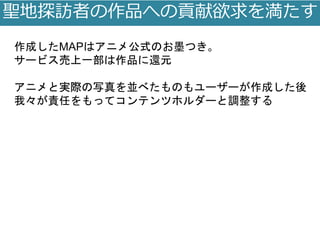 聖地探訪者の作品への貢献欲求を満たす
作成したMAPはアニメ公式のお墨つき。
サービス売上一部は作品に還元
アニメと実際の写真を並べたものもユーザーが作成した後
我々が責任をもってコンテンツホルダーと調整する
 