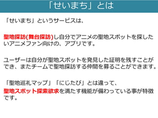 「せいまち」とは
「せいまち」というサービスは、
聖地探訪(舞台探訪)し自分でアニメの聖地スポットを探した
いアニメファン向けの、アプリです。
ユーザーは自分が聖地スポットを発見した証明を残すことが
でき、またチームで聖地探訪する仲間を募ることができます。
「聖地巡礼マップ」「にじたび」とは違って、
聖地スポット探索欲求を満たす機能が備わっている事が特徴
です。
 