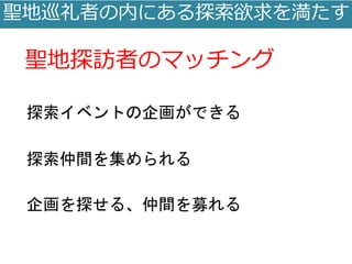 聖地巡礼者の内にある探索欲求を満たす
聖地探訪者のマッチング
探索イベントの企画ができる
探索仲間を集められる
企画を探せる、仲間を募れる
 