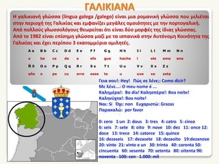 ΓΑΛΙΚΙΑΝΑ
Η γαλικιανή γλώσσα (lingua galega /galego) είναι μια ρομανική γλώσσα που μιλιέται
στην περιοχή της Γαλικίας και εμφανίζει μεγάλες ομοιότητες με την πορτογαλική.
Από πολλούς γλωσσολόγους θεωρείται ότι είναι δύο μορφές της ίδιας γλώσσας.
Από το 1982 είναι επίσημη γλώσσα μαζί με τα ισπανικά στην Αυτόνομη Κοινότητα της
Γαλικίας και έχει περίπου 3 εκατομμύρια ομιλητές.
Γεια σου!: Hey! Πώς σε λένε;: Como dicir?
Με λένε...: O meu nome é ...
Καλημέρα!: Bo día! Καλησπέρα!: Boa noite!
Καληνύχτα!: Boa noite!
Ναι: Si Όχι: non Ευχαριστώ: Grazas
Παρακαλώ: por favor
0: cero 1:un 2: dous 3: tres 4: catro 5: cinco
6: seis 7: sete 8: oito 9: nove 10: dez 11: once 12:
doce 13: trece 14: catorce 15: quince
16: dezaseis 17: dezasete 18: dezaoito 19:dezanove
20: vinte 21: vinte e un 30: trinta 40: corenta 50:
cincuenta 60: sesenta 70: setenta 80: oitenta 90:
noventa 100: cen 1.000: mil
A a B b C c D d E e F f G g H h I i L l M m N n
a be ce de e efe gue hache i ele eme ene
Ñ ñ O o P p Q q R r S s T t U u V v X x Z z
eñe o pe cu erre esse te u uve xe zeta
 