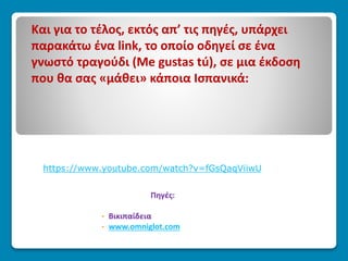 Και για το τέλος, εκτός απ’ τις πηγές, υπάρχει
παρακάτω ένα link, το οποίο οδηγεί σε ένα
γνωστό τραγούδι (Me gustas tú), σε μια έκδοση
που θα σας «μάθει» κάποια Ισπανικά:
https://www.youtube.com/watch?v=fGsQaqViiwU
Πηγές:
• Βικιπαίδεια
• www.omniglot.com
 