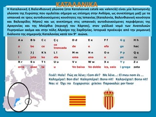 ΚΑΤΑΛΑΝΙΚΑΗ Καταλανική ή Βαλενθιανική γλώσσα (στα Καταλανικά català και valencià) είναι μία λατινογενής
γλώσσα της Ευρώπης που ομιλείται σήμερα ως επίσημη στην Ανδόρα, ως συνεπίσημη μαζί με τα
ισπανικά σε τρεις αυτοδιοικούμενες κοινότητες της Ισπανίας (Καταλονία, Βαλενθιανική κοινότητα
και Βαλεαρίδες Νήσοι) και ως ανεπίσημη στις ισπανικές αυτοδιοικούμενες περιφέρειες της
Αραγονίας και της Μούρθια (περιοχή του Κάρτσε), στον γαλλικό νομό των Ανατολικών
Πυρηναίων ακόμα και στην πόλη Αλγκέρο της Σαρδηνίας. Ιστορικά προέκυψε από την ρομανική
διάλεκτο της σημερινής Καταλονίας κατά τον 9ο αιώνα.
Γειά!: Hola! Πώς σε λένε;: Com dir? Με λένε...: El meu nom és ...
Καλημέρα!: Bon dia! Καλησπέρα!: Bona nit! Καληνύχτα!: Bona nit!
Ναι: sí Όχι: no Ευχαριστώ: gràcies Παρακαλώ: per favor
A a B b C c Ç ç D d E e F f G g H h
a be ce
ce
trencada
de e efa ge hac
I i J j K k L l M m N n O o P p Q q
i jota ke ela ema ena o pe cu
R r S s T t U u V v W w X x Y y Z z
erre esse te u Ve baixa Ve doble ics, xeix i grega zeta
 
