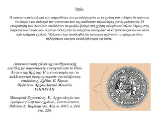 Όπλα
Η επαναστατική αλλαγή που σημειώθηκε στη μεταλλοτεχνία με τη χρήση του σιδήρου δε φαίνεται
να έφερε στον οπλισμό τον αντίκτυπο που της απέδωσαν παλαιότερες γενιές μελετητών. Η
επικράτηση των Δωριέων αποδιδόταν σε μεγάλο βαθμό στη χρήση σιδερένιων όπλων. Όμως, στη
διάρκεια των Σκοτεινών Χρόνων εκτός από τα σιδερένια συνέχισαν να κατασκευάζονται και όπλα
από κράματα χαλκού. 'Aλλωστε έχει αποδειχθεί ότι ορισμένα από αυτά τα κράματα είναι
σκληρότερα και άρα καταλληλότερα για όπλα.
Aποκατάσταση χάλκινης αναθηματικής
ασπίδας με παραστάσεις κυνηγιού από το Ιδαίο
Άντροντης Κρήτης. Η εικονογραφία και το
καλλιτεχνικό ύφοςμαρτυρούν ανατολίζουσες
επιδράσεις. Σχέδιο: E. Kunze.
Ηράκλειο, Αρχαιολογικό Μουσείο.
ΥΠΠΟ/ΤΑΠ.
Μπουρνιά-Σημαντώνη, Ε., Αρχαιολογία των
πρώιμων ελληνικών χρόνων, Ινστιτούτοτου
Βιβλίου-Α. Καρδαμίτσα, Αθήνα 1997, σ. 244,
εικ. 220.
 