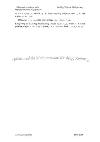 Παλαιοπωλείο Μαθηματικών Κανάβης Χρήστος Μαθηματικός
http://mathkanavis.blogspot.com
Ανανεωμένη έκδοζη 21/05/2015
— Αν ),[, 021 βxxx  , επειδή η f είναι γνησίως αύξουσα στο ),[ 0 βx , θα
ισχύει )()( 21 xfxf  .
— Τέλος, αν 201 xxx  , τότε όπως είδαμε )()()( 201 xfxfxf  .
Επομένως, σε όλες τις περιπτώσεις ισχύει )()( 21 xfxf  , οπότε η f είναι
γνησίως αύξουσα στο ),( βα . Ομοίως, αν 0)(  xf για κάθε ),(),( 00 βxxαx  .
 