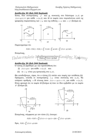 Παλαιοπωλείο Μαθηματικών Κανάβης Χρήστος Μαθηματικός
http://mathkanavis.blogspot.com
Ανανεωμένη έκδοζη 21/05/2015
Απόδειξη 33 (΢ελ 343 ΢χολικό)
Έστω, δυο συναρτήσεις f και g, συνεχείς στο διάστημα ],[ βα με
0)()(  xgxf για κάθε ],[ βαx  και Ω το χωρίο που περικλείεται από τις
γραφικές παραστάσεις των gf , και τις ευθείες αx  και βx  (Σχήμα α).
Ω
(α)
O x
y=g(x)
y=f(x)
y
Ω1
(β)
O x
y=f(x)
y
Παρατηρούμε ότι
   
β
α
β
α
β
α
dxxgxfdxxgdxxfΩΕΩΕΩΕ ))()(()()()()()( 21 .
Επομένως,
Απόδειξη 34 (΢ελ 344 ΢χολικό)
Ο τύπος (1) βρέθηκε με την προϋπόθεση ότι:
(i) )()( xgxf  για κάθε ],[ βαx  και
(ii) οι gf , είναι μη αρνητικές στο ],[ βα .
Θα αποδείξουμε, τώρα, ότι ο τύπος (1) ισχύει και χωρίς την υπόθεση (ii).
Πράγματι, επειδή οι συναρτήσεις gf , είναι συνεχείς στο ],[ βα , θα
υπάρχει αριθμός c R τέτοιος ώστε 0)()(  cxgcxf , για κάθε ],[ βαx  .
Είναι φανερό ότι το χωρίο Ω (Σχήμα α) έχει το ίδιο εμβαδόν με το χωρίο
Ω (Σχήμα β).
Επομένως, σύμφωνα με τον τύπο (1), έχουμε:
  
β
α
β
α
dxxgxfdxcxgcxfΩΕΩΕ ))()(()])(())([()()( .
Άρα,  
β
α
dxxgxfΩE ))()(()(
(1) 
β
α
dxxgxfΩE ))()(()(
 