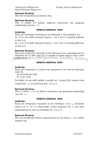 Παλαιοπωλείο Μαθηματικών Κανάβης Χρήστος Μαθηματικός
http://mathkanavis.blogspot.com
Ανανεωμένη έκδοζη 21/05/2015
Ερώτηση Θεωρίας:
Πότε δυο συναρτήσεις f,g λέγονται ίσες;
Ερώτηση Θεωρίας:
Πότε η ευθεία y=l λέγεται οριζόντια ασύμπτωτη της γραφικής
παράστασης της f στο  ;
ΘΕΜΑΣΑ ΘΕΩΡΙΑ΢ 2006
Απόδειξη:
Έστω μια συνάρτηση f συνεχής σε ένα διάστημα Δ. Να αποδείξετε ότι:
Αν   0f x  σε κάθε εσωτερικό σημείο x του Δ τότε η f γνησίως αύξουσα
σε όλο το Δ.
Αν   0f x  σε κάθε εσωτερικό σημείο x του Δ τότε η f γνησίως φθίνουσα
σε όλο το Δ.
Ερώτηση Θεωρίας:
Έστω μια συνάρτηση f συνεχής σε ένα διάστημα Δ και παραγωγίσιμη στο
εσωτερικό του Δ. Πότε λέμε ότι η f στρέφει τα κοίλα προς τα άνω ή είναι
κυρτή στο Δ;
ΘΕΜΑΣΑ ΘΕΩΡΙΑ΢ 2005
Απόδειξη:
Έστω μια συνάρτηση f η οποία είναι ορισμένη σε ένα κλειστό διάστημα
[α,β]. Αν:
1) f συνεχής στο [α,β]
2)    f a f 
Να δείξετε ότι για κάθε αριθμό η μεταξύ των    f a f  υπάρχει ένας
τουλάχιστον  0 ,x a  τέτοιος ώστε  0f x 
Ερώτηση Θεωρίας:
Πότε η ευθεία y x   λέγεται ασύμπτωτη της γραφικής παράστασης
της f στο  ;
ΘΕΜΑΣΑ ΘΕΩΡΙΑ΢ 2004
Απόδειξη:
Έστω μια συνάρτηση f ορισμένη σε ένα διάστημα Δ και 0x εσωτερικό
σημείο του Δ. Αν η f παρουσιάζει τοπικό ακρότατο στο 0x και είναι
παραγωγίσιμη σε αυτό να αποδείξετε ότι  0 0f x  .
Ερώτηση Θεωρίας:
Πότε μια συνάρτηση λέγεται παραγωγίσιμη σε ένα σημείο 0x του πεδίου
ορισμού της;
 