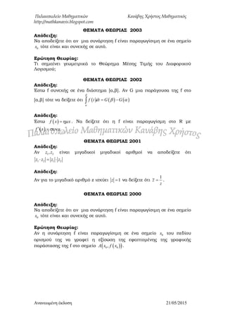 Παλαιοπωλείο Μαθηματικών Κανάβης Χρήστος Μαθηματικός
http://mathkanavis.blogspot.com
Ανανεωμένη έκδοζη 21/05/2015
ΘΕΜΑΣΑ ΘΕΩΡΙΑ΢ 2003
Απόδειξη:
Να αποδείξετε ότι αν μια συνάρτηση f είναι παραγωγίσιμη σε ένα σημείο
0x τότε είναι και συνεχής σε αυτό.
Ερώτηση Θεωρίας:
Τι σημαίνει γεωμετρικά το Θεώρημα Μέσης Τιμής του Διαφορικού
Λογισμού;
ΘΕΜΑΣΑ ΘΕΩΡΙΑ΢ 2002
Απόδειξη:
Έστω f συνεχής σε ένα διάστημα [α,β]. Αν G μια παράγουσα της f στο
[α,β] τότε να δείξετε ότι      f t dt G G


  
Απόδειξη:
Έστω  f x x . Να δείξετε ότι η f είναι παραγωγίσμη στο R με
 f x x 
ΘΕΜΑΣΑ ΘΕΩΡΙΑ΢ 2001
Απόδειξη:
Αν 1 2,z z είναι μιγαδικοί μιγαδικοί αριθμοί να αποδείξετε ότι
1 2 1 2z z z z  
Απόδειξη:
Αν για το μιγαδικό αριθμό z ισχύει 1z  να δείξετε ότι
1
z
z
 .
ΘΕΜΑΣΑ ΘΕΩΡΙΑ΢ 2000
Απόδειξη:
Να αποδείξετε ότι αν μια συνάρτηση f είναι παραγωγίσιμη σε ένα σημείο
0x τότε είναι και συνεχής σε αυτό.
Ερώτηση Θεωρίας:
Αν η συνάρτηση f είναι παραγωγίσιμη σε ένα σημείο 0x του πεδίου
ορισμού της να γραφεί η εξίσωση της εφαπτομένης της γραφικής
παράστασης της f στο σημείο   0 0,A x f x .
 