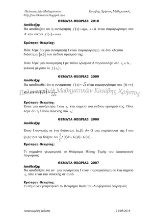 Παλαιοπωλείο Μαθηματικών Κανάβης Χρήστος Μαθηματικός
http://mathkanavis.blogspot.com
Ανανεωμένη έκδοζη 21/05/2015
ΘΕΜΑΣΑ ΘΕΩΡΙΑ΢ 2010
Απόδειξη:
Να αποδείξετε ότι η συνάρτηση   ημf x x, x R  είναι παραγωγίσιμη στο
R και ισχύει   ζυνf x x  .
Ερώτηση Θεωρίας:
Πότε λέμε ότι μια συνάρτηση f είναι παραγωγίσιμη σε ένα κλειστό
διάστημα  βa, του πεδίου ορισμού της;
Πότε λέμε μια συνάρτηση f με πεδίο ορισμού Α παρουσιάζει στο 0 Αx  ,
(ολικό) μέγιστο το  0f x ;
ΘΕΜΑΣΑ ΘΕΩΡΙΑ΢ 2009
Απόδειξη:
Να αποδειχθεί ότι η συνάρτηση  f x x είναι παραγωγίσιμη στο  0,
και ισχύει   1
2
x
x

 .
Ερώτηση Θεωρίας:
Έστω μια συνάρτηση f και 0x ένα σημείο του πεδίου ορισμού της. Πότε
λέμε ότι η f είναι συνεχής στο 0x ;
ΘΕΜΑΣΑ ΘΕΩΡΙΑ΢ 2008
Απόδειξη:
Έστω f συνεχής σε ένα διάστημα [α,β]. Αν G μια παράγουσα της f στο
[α,β] τότε να δείξετε ότι      f t dt G G


   .
Ερώτηση Θεωρίας:
Τι σημαίνει γεωμετρικά το Θεώρημα Μέσης Τιμής του Διαφορικού
Λογισμού;
ΘΕΜΑΣΑ ΘΕΩΡΙΑ΢ 2007
Απόδειξη:
Να αποδείξετε ότι αν μια συνάρτηση f είναι παραγωγίσιμη σε ένα σημείο
0x τότε είναι και συνεχής σε αυτό.
Ερώτηση Θεωρίας:
Τι σημαίνει γεωμετρικά το Θεώρημα Rolle του Διαφορικού Λογισμού;
 