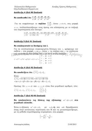 Παλαιοπωλείο Μαθηματικών Κανάβης Χρήστος Μαθηματικός
http://mathkanavis.blogspot.com
Ανανεωμένη έκδοζη 21/05/2015
Απόδειξη 4 (΢ελ 90 ΢χολικό)
Να αποδειχθεί ότι i
δγ
αδβγ
δγ
βδαγ
δiγ
βiα
2222








Για να εκφράσουμε το πηλίκο
iδγ
iβα


, όπου 0 iδγ , στη μορφή
iλκ  , πολλαπλασιάζουμε τους όρους του κλάσματος με το συζυγή
του παρονομαστή και έχουμε:
i
δγ
αδβγ
δγ
βδαγ
δγ
iαδβγβδαγ
iδγiδγ
iδγiβα
iδγ
iβα
222222
)()(
))((
))((














.
Απόδειξη 5 (΢ελ 91 ΢χολικό)
Να υπολογιστούν οι δυνάμεις του i.
Για να υπολογίσουμε συγκεκριμένη δύναμη του i , γράφουμε τον
εκθέτη ν στη μορφή υρν  4 , όπου ρ το πηλίκο και υ το υπόλοιπο
της ευκλείδειας διαίρεσης του ν με το 4, οπότε έχουμε:











 
3αν,
2αν,1-
1αν,
0αν,1
1)( 444
υi
υ
υi
υ
iiiiiiii υυρυρυρυρν
Απόδειξη 6 (΢ελ 92 ΢χολικό)
Να αποδείξετε ότι 1 2 1 2z z z z   .
Είναι
1 2 α β γ δ α γ β δz z ( i ) ( i ) ( ) ( )i        
21)()()()( zziii  
Ομοίως: Αν iβαz 1 και iδγz 2 είναι δυο μιγαδικοί αριθμοί, τότε:
2121 zzzz  , 2121 zzzz  ,
2
1
2
1
z
z
z
z






Απόδειξη 7 (΢ελ 92-93 ΢χολικό)
Να υπολογίσετε τις λύσεις της εξίσωσης 02
 γzβzα στο
μιγαδικό επίπεδο.
Έστω η εξίσωση 02
 γzβzα , με γβα ,, και 0α . Εργαζόμαστε
όπως στην αντίστοιχη περίπτωση στο R και τη μετασχηματίζουμε,
με τη μέθοδο συμπλήρωσης τετραγώνων, στη μορφή:
2
2
42 α
Δ
α
β
z 





 ,
 