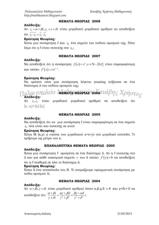 Παλαιοπωλείο Μαθηματικών Κανάβης Χρήστος Μαθηματικός
http://mathkanavis.blogspot.com
Ανανεωμένη έκδοζη 21/05/2015
ΘΕΜΑΣΑ ΘΕΩΡΙΑ΢ 2008
Απόδειξη:
Αν 1 2,z i z i       είναι μιγαδικοί μιγαδικοί αριθμοί να αποδείξετε
ότι 1 2 1 2z z z z  
Ερώτηση Θεωρίας:
Έστω μια συνάρτηση f και 0x ένα σημείο του πεδίου ορισμού της. Πότε
λέμε ότι η f είναι συνεχής στο 0x ;
ΘΕΜΑΣΑ ΘΕΩΡΙΑ΢ 2007
Απόδειξη:
Να αποδείξετε ότι η συνάρτηση    , 0,1f x x
   είναι παραγωγίσιμη
και ισχύει   1
f x x
 
  .
Ερώτηση Θεωρίας:
Να ορίσετε πότε μια συνάρτηση λέγεται γνησίως αύξουσα σε ένα
διάστημα Δ του πεδίου ορισμού της;
ΘΕΜΑΣΑ ΘΕΩΡΙΑ΢ 2006
Απόδειξη:
Αν 1 2,z z είναι μιγαδικοί μιγαδικοί αριθμοί να αποδείξετε ότι
1 2 1 2z z z z  
ΘΕΜΑΣΑ ΘΕΩΡΙΑ΢ 2005
Απόδειξη:
Να αποδείξετε ότι αν μια συνάρτηση f είναι παραγωγίσιμη σε ένα σημείο
0x τότε είναι και συνεχής σε αυτό.
Ερώτηση Θεωρίας:
Έστω Μ (x,y) η εικόνα του μιγαδικού z=x+yi στο μιγαδικό επίπεδο; Τι
ορίζουμε ως μέτρο του z;
ΕΠΑΝΑΛΗΠΣΙΚΑ ΘΕΜΑΣΑ ΘΕΩΡΙΑ΢ 2005
Απόδειξη:
Έστω μια συνάρτηση f ορισμένη σε ένα διάστημα Δ. Αν η f συνεχής στο
Δ και για κάθε εσωτερικό σημείο x του Δ ισχύει   0f x  να αποδείξετε
ότι η f σταθερή σε όλο το διάστημα Δ.
Ερώτηση Θεωρίας:
Έστω Α ένα υποσύνολο του R. Τι ονομάζουμε πραγματική συνάρτηση με
πεδίο ορισμού Α;
ΘΕΜΑΣΑ ΘΕΩΡΙΑ΢ 2004
Απόδειξη:
Αν ,i i     είναι μιγαδικοί αριθμοί όπου α,β,γ,δ R και γ+δi  0 να
αποδείξετε ότι: 2 2 2 2
i
i
i
     
     
  
 
  
.
 