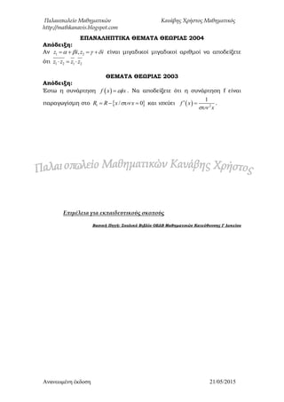 Παλαιοπωλείο Μαθηματικών Κανάβης Χρήστος Μαθηματικός
http://mathkanavis.blogspot.com
Ανανεωμένη έκδοζη 21/05/2015
ΕΠΑΝΑΛΗΠΣΙΚΑ ΘΕΜΑΣΑ ΘΕΩΡΙΑ΢ 2004
Απόδειξη:
Αν 1 2,z i z i       είναι μιγαδικοί μιγαδικοί αριθμοί να αποδείξετε
ότι 1 2 1 2z z z z  
ΘΕΜΑΣΑ ΘΕΩΡΙΑ΢ 2003
Απόδειξη:
Έστω η συνάρτηση  f x x . Να αποδείξετε ότι η συνάρτηση f είναι
παραγωγίσμη στο  1 / 0R R x x   και ισχύει   2
1
f x
x
  .
Επιμέλεια για εκπαιδευτικούς σκοπούς
Βασική Πηγή: ΢χολικό Βιβλίο ΟΕΔΒ Μαθηματικών Κατεύθυνσης Γ λυκείου
 