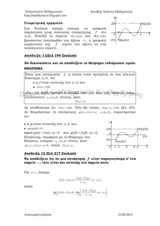 Παλαιοπωλείο Μαθηματικών Κανάβης Χρήστος Μαθηματικός
http://mathkanavis.blogspot.com
Ανανεωμένη έκδοζη 21/05/2015
Γεωμετρική ερμηνεία
Στο διπλανό σχήμα έχουμε τη γραφική
παράσταση μιας συνεχούς συνάρτησης f στο
],[ βα . Επειδή τα σημεία ))(,( αfαA και ))(,( βfβB
βρίσκονται εκατέρωθεν του άξονα xx , η γραφική
παράσταση της f τέμνει τον άξονα σε ένα
τουλάχιστον σημείο.
Απόδειξη 11(΢ελ 194 ΢χολικό)
Να διατυπώσετε και να αποδείξετε το Θεώρημα ενδιάμεσων τιμών.
ΘΕΩΡΗΜΑ
Έστω μια συνάρτηση f, η οποία είναι ορισμένη σε ένα κλειστό
διάστημα ],[ βα . Αν:
 η f είναι συνεχής στο ],[ βα και
 )()( βfαf 
τότε, για κάθε αριθμό η μεταξύ των )(αf και )(βf υπάρχει ένας,
τουλάχιστον ),(0 βαx  τέτοιος, ώστε
ηxf )( 0
Ας υποθέσουμε ότι )()( βfαf  . Τότε θα ισχύει )()( βfηαf  (Σχ. 67).
Αν θεωρήσουμε τη συνάρτηση ηxfxg  )()( , ],[ βαx  , παρατηρούμε
ότι:
 η g είναι συνεχής στο ],[ βα και
 0)()( βgαg ,
αφού 0)()(   fg και 0)()(   fg .
Επομένως, σύμφωνα με το θεώρημα του
Bolzano, υπάρχει ),(0 βαx  τέτοιο, ώστε
0)()( 00  ηxfxg , οπότε ηxf )( 0 .
Απόδειξη 12 (΢ελ 217 ΢χολικό)
Να αποδείξετε ότι αν μια συνάρτηση f είναι παραγωγίσιμη σ’ ένα
σημείο 0x , τότε είναι και συνεχής στο σημείο αυτό.
Για 0xx  έχουμε
)(
)()(
)()( 0
0
0
0 xx
xx
xfxf
xfxf 


 ,
οπότε











)(
)()(
lim)]()([lim 0
0
0
0
0
0
xx
xx
xfxf
xfxf
xxxx
 