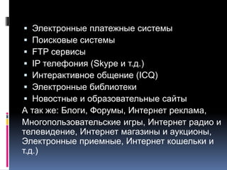  Электронные платежные системы
 Поисковые системы
 FTP сервисы
 IP телефония (Skype и т.д.)
 Интерактивное общение (ICQ)
 Электронные библиотеки
 Новостные и образовательные сайты
А так же: Блоги, Форумы, Интернет реклама,
Многопользовательские игры, Интернет радио и
телевидение, Интернет магазины и аукционы,
Электронные приемные, Интернет кошельки и
т.д.)
 