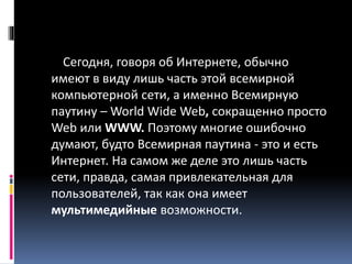 Сегодня, говоря об Интернете, обычно
имеют в виду лишь часть этой всемирной
компьютерной сети, а именно Всемирную
паутину – World Wide Web, сокращенно просто
Web или WWW. Поэтому многие ошибочно
думают, будто Всемирная паутина - это и есть
Интернет. На самом же деле это лишь часть
сети, правда, самая привлекательная для
пользователей, так как она имеет
мультимедийные возможности.
 