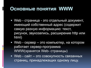Основные понятия WWW
 Web - страница - это отдельный документ,
имеющий собственный адрес (содержит
самую разную информацию: текст,
рисунок, звукозапись, расширение http или
html)
 Web - сервер – это компьютер, на котором
работает сервер-программа
WWW(хранятся Web- страницы)
 Web - сайт – это совокупность связанных
страниц, принадлежащих одному лицу.
 