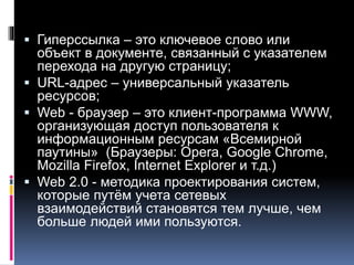  Гиперссылка – это ключевое слово или
объект в документе, связанный с указателем
перехода на другую страницу;
 URL-адрес – универсальный указатель
ресурсов;
 Web - браузер – это клиент-программа WWW,
организующая доступ пользователя к
информационным ресурсам «Всемирной
паутины» (Браузеры: Opera, Google Chrome,
Mozilla Firefox, Internet Explorer и т.д.)
 Web 2.0 - методика проектирования систем,
которые путём учета сетевых
взаимодействий становятся тем лучше, чем
больше людей ими пользуются.
 