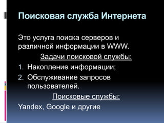 Поисковая служба Интернета
Это услуга поиска серверов и
различной информации в WWW.
Задачи поисковой службы:
1. Накопление информации;
2. Обслуживание запросов
пользователей.
Поисковые службы:
Yandex, Google и другие
 
