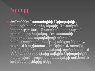  Հովհաննես Կոստանդինի Այվազովսկի ,
հայազգի հանճարեղ նկարիչ Ռուսական
կայսրությունում, Ռուսական կայսրության
պատվավոր ծովակալ, Ռուսաստանի
կայսերական ակադեմիայի անդամ
համաշխարհային համբավ ունեցող նկարիչ,
ապրում և աշխատում էր Ղրիմում, առավել
հայտնի է իր ծովանկարներով, որոնք կազմում
են նրա գործերի կեսից ավելին։ Այվազովսկին
համարվում է բոլոր ժամանակների ամենամեծ
ծովանկարիչներից մեկը:
 