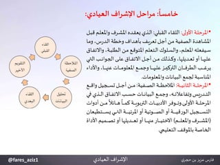 ‫خامسا‬:‫اف‬‫ر‬‫اإلش‬ ‫مراحل‬‫العيادي‬:
‫اف‬‫ر‬‫اإلش‬‫العيادي‬
•‫يى‬‫ي‬‫ل‬‫األو‬ ‫ية‬‫ي‬‫ل‬‫املرح‬:‫يي‬‫ي‬‫ل‬‫القب‬ ‫ياء‬‫ي‬‫ق‬‫الل‬:‫وامل‬ ‫يرف‬‫ي‬ ‫امل‬ ‫يده‬‫ي‬‫ق‬‫يع‬ ‫يذي‬‫ي‬‫ل‬‫ا‬‫ي‬‫ي‬‫ب‬‫ق‬‫يم‬‫ي‬‫ل‬‫ع‬
‫و‬،‫س‬‫ر‬‫يد‬‫ل‬‫ا‬‫ية‬‫ط‬‫وخ‬‫يداف‬‫ه‬ ‫ب‬‫يف‬‫ي‬‫تعر‬ ‫ي‬‫ج‬‫أ‬‫ين‬‫م‬ ‫يفية‬‫ص‬‫ال‬ ‫اهدة‬ ‫امل‬‫يا‬‫م‬
‫ي‬‫ي‬‫ب‬‫الطل‬ ‫ين‬‫ي‬‫م‬ ‫يع‬‫ي‬‫ق‬‫املتو‬ ‫يتعلم‬‫ي‬‫ل‬‫ا‬ ‫يلوك‬‫ي‬‫س‬‫وال‬،‫يم‬‫ي‬‫ل‬‫املع‬ ‫ييفعله‬‫ي‬‫س‬‫يا‬‫ي‬‫ف‬‫واالت‬،‫ة‬
‫ا‬ ‫يب‬‫ي‬‫ي‬‫ي‬‫ن‬‫الجوا‬ ‫يى‬‫ي‬‫ي‬‫ي‬‫ل‬‫ع‬ ‫يا‬‫ي‬‫ي‬‫ي‬‫ف‬‫االت‬ ‫ي‬‫ي‬‫ي‬‫ي‬‫ج‬‫أ‬‫ين‬‫ي‬‫ي‬‫ي‬‫م‬ ‫يذلك‬‫ي‬‫ي‬‫ي‬‫ك‬‫و‬،‫يديلها‬‫ي‬‫ي‬‫ي‬‫ع‬‫ت‬‫أو‬ ‫يا‬‫ي‬‫ي‬‫ي‬‫ه‬‫علي‬‫يك‬‫ي‬‫ي‬‫ي‬‫ت‬‫ل‬
‫واأل‬،‫يا‬‫ي‬‫ي‬‫ي‬‫ي‬‫ي‬‫ي‬‫ه‬ ‫ع‬ ‫يات‬‫ي‬‫ي‬‫ي‬‫ي‬‫ي‬‫ي‬‫م‬‫املعلو‬ ‫يع‬‫ي‬‫ي‬‫ي‬‫ي‬‫ي‬‫ي‬‫م‬‫وج‬‫يا‬‫ي‬‫ي‬‫ي‬‫ي‬‫ي‬‫ي‬‫ه‬‫علي‬ ‫يز‬‫ي‬‫ي‬‫ي‬‫ي‬‫ي‬‫ي‬‫ي‬‫الترك‬ ‫يان‬‫ي‬‫ي‬‫ي‬‫ي‬‫ي‬‫ي‬‫ف‬‫الطر‬ ‫يب‬‫ي‬‫ي‬‫ي‬‫ي‬‫ي‬‫ي‬‫ل‬‫ير‬‫داء‬
‫واملعلومات‬‫البيانات‬ ‫لجمع‬ ‫اسبة‬ ‫امل‬.
•‫ية‬‫ي‬‫ي‬‫ي‬‫ي‬‫ي‬‫ي‬‫ي‬‫الثان‬‫ية‬‫ي‬‫ي‬‫ي‬‫ي‬‫ي‬‫ل‬‫املرح‬:‫يفية‬‫ي‬‫ي‬‫ي‬‫ي‬‫ي‬‫ي‬‫ص‬‫ال‬‫ية‬‫ي‬‫ي‬‫ي‬‫ي‬‫ي‬‫ي‬‫ظ‬‫املالح‬:‫وا‬ ‫يجي‬‫ي‬‫ي‬‫ي‬‫ي‬‫ي‬‫ي‬‫س‬‫ت‬ ‫ي‬‫ي‬‫ي‬‫ي‬‫ي‬‫ي‬‫ي‬‫ج‬‫أ‬‫ين‬‫ي‬‫ي‬‫ي‬‫ي‬‫ي‬‫م‬‫يع‬‫ي‬‫ي‬‫ي‬‫ي‬‫ي‬‫ي‬‫ق‬
‫ي‬‫ي‬‫ي‬‫ي‬‫ل‬‫ا‬ ‫يا‬‫ي‬‫ي‬‫ي‬‫ف‬‫االت‬‫يب‬‫ي‬‫ي‬‫ي‬‫س‬‫ح‬‫يات‬‫ي‬‫ي‬‫ي‬‫ي‬‫ن‬‫البيا‬‫يع‬‫ي‬‫ي‬‫ي‬‫م‬‫وج‬،‫يه‬‫ي‬‫ي‬‫ي‬‫ت‬‫وتفاعال‬ ‫ر‬‫يد‬‫ي‬‫ي‬‫ي‬‫ت‬‫ال‬‫يي‬‫ي‬‫ي‬‫ي‬‫ي‬‫ف‬ ‫ذي‬
‫يى‬‫ي‬‫ي‬‫ي‬‫ي‬‫ي‬‫ل‬‫األو‬ ‫ية‬‫ي‬‫ي‬‫ي‬‫ي‬‫ي‬‫ل‬‫املرح‬.‫ي‬‫ي‬‫ي‬‫ي‬‫ي‬‫ي‬‫م‬
ً
‫يائال‬‫ي‬‫ي‬‫ي‬‫ي‬‫ي‬‫ه‬
ً
‫يا‬‫ي‬‫ي‬‫ي‬‫ي‬‫ي‬‫م‬‫ك‬ ‫ية‬‫ي‬‫ي‬‫ي‬‫ي‬‫ي‬‫ي‬‫التربو‬‫يات‬‫ي‬‫ي‬‫ي‬‫ي‬‫ي‬‫ي‬‫األدب‬‫يوفر‬‫ي‬‫ي‬‫ي‬‫ي‬‫ي‬‫ت‬‫و‬‫أدوات‬ ‫ن‬
‫يتط‬‫ي‬‫ي‬‫ي‬‫ي‬‫ي‬‫ي‬‫ي‬‫ي‬‫ي‬‫س‬‫ي‬‫يك‬‫ي‬‫ي‬‫ي‬‫ي‬‫ي‬‫ي‬‫ي‬‫ي‬‫ي‬‫ت‬‫ال‬‫ية‬‫ي‬‫ي‬‫ي‬‫ي‬‫ي‬‫ي‬‫ي‬‫ي‬‫ي‬‫ي‬‫املرئ‬‫أو‬‫يوتية‬‫ي‬‫ي‬‫ي‬‫ي‬‫ي‬‫ي‬‫ي‬‫ي‬‫ي‬‫ص‬‫ال‬‫أو‬‫ية‬‫ي‬‫ي‬‫ي‬‫ي‬‫ي‬‫ي‬‫ي‬‫ي‬‫ي‬‫ي‬‫ق‬‫ر‬‫الو‬ ‫يجي‬‫ي‬‫ي‬‫ي‬‫ي‬‫ي‬‫ي‬‫ي‬‫ي‬‫ي‬‫س‬‫الت‬‫يعان‬
(‫يم‬‫ي‬‫ي‬‫ي‬‫ي‬‫ي‬‫ي‬‫ي‬‫ل‬‫واملع‬‫يرف‬‫ي‬‫ي‬‫ي‬‫ي‬‫ي‬‫ي‬‫ي‬ ‫امل‬)‫ا‬ ‫يميم‬‫ي‬‫ي‬‫ي‬‫ي‬‫ي‬‫ي‬‫ي‬‫ص‬‫ت‬‫أو‬ ‫يديلها‬‫ي‬‫ي‬‫ي‬‫ي‬‫ي‬‫ي‬‫ي‬‫ع‬‫ت‬‫أو‬ ‫يا‬‫ي‬‫ي‬‫ي‬‫ي‬‫ي‬‫ي‬‫ي‬‫ه‬ ‫م‬ ‫يار‬‫ي‬‫ي‬‫ي‬‫ي‬‫ي‬‫ي‬‫ي‬‫ي‬‫االخت‬‫ألداة‬
‫التعليمك‬ ‫باملوقف‬‫الساصة‬.
‫اف‬‫ر‬‫اإلش‬‫العيادي‬ ‫ي‬‫حجر‬ ‫بن‬ ‫عزيز‬ ‫س‬‫ر‬‫فا‬@fares_aziz1
 