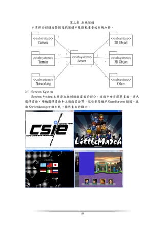 10
第三章 系統架構
本章將介紹構成整個遊戲架構中幾個較重要的系統細節。
3-1 Screen System
Screen System 主要是在控制遊戲畫面的部分，遊戲中會有選單畫面、角色
選擇畫面、場地選擇畫面和主遊戲畫面等，這些都是繼承 GameScreen 類別，並
由 ScreenManager 類別統一操作畫面的顯示。
 