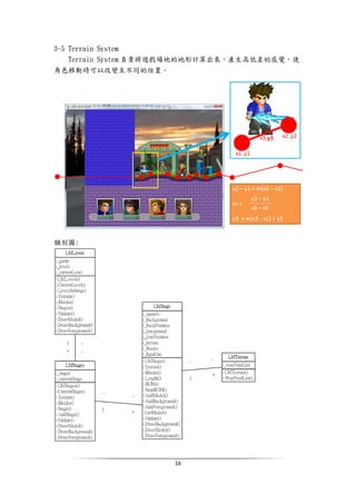 16
3-5 Terrain System
Terrain System 負責將遊戲場地的地形計算出來，產生高低差的感覺，使
角色移動時可以改變至不同的位置。
類別圖:
 