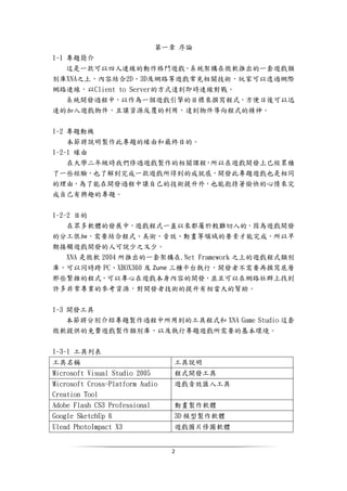 2
第一章 序論
1-1 專題簡介
這是一款可以四人連線的動作格鬥遊戲，系統架構在微軟推出的一套遊戲類
別庫XNA之上，內容結合2D、3D及網路等遊戲常見相關技術，玩家可以透過網際
網路連線，以Client to Server的方式達到即時連線對戰。
系統開發過程中，以作為一個遊戲引擎的目標來撰寫程式，方便日後可以迅
速的加入遊戲物件，且讓資源反覆的利用，達到物件導向程式的精神。
1-2 專題動機
本節將說明製作此專題的緣由和最終目的。
1-2-1 緣由
在大學二年級時我們修過遊戲製作的相關課程，所以在遊戲開發上已經累積
了一些經驗，也了解到完成一款遊戲所得到的成就感，開發此專題遊戲也是相同
的理由，為了能在開發過程中讓自己的技術提升外，也能抱持著愉快的心情來完
成自己有興趣的專題。
1-2-2 目的
在眾多軟體的發展中，遊戲程式一直以來都屬於較難切入的，因為遊戲開發
的分工很細，需要結合程式、美術、音效、動畫等領域的要素才能完成，所以早
期接觸遊戲開發的人可說少之又少。
XNA 是微軟 2004 所推出的一套架構在.Net Framework 之上的遊戲程式類別
庫，可以同時跨 PC、XBOX360 及 Zune 三種平台執行，開發者不需要再撰寫底層
那些繁雜的程式，可以專心在遊戲本身內容的開發，並且可以在網路社群上找到
許多非常專業的參考資源，對開發者技術的提升有相當大的幫助。
1-3 開發工具
本節將分別介紹專題製作過程中所用到的工具程式和 XNA Game Studio 這套
微軟提供的免費遊戲製作類別庫，以及執行專題遊戲所需要的基本環境。
1-3-1 工具列表
工具名稱 工具說明
Microsoft Visual Studio 2005 程式開發工具
Microsoft Cross-Platform Audio
Creation Tool
遊戲音效匯入工具
Adobe Flash CS3 Professional 動畫製作軟體
Google SketchUp 6 3D 模型製作軟體
Ulead PhotoImpact X3 遊戲圖片修圖軟體
 