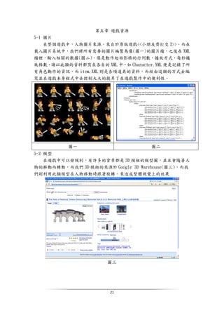 21
第五章 遊戲資源
5-1 圖片
在整個遊戲中，人物圖片來源。來自於原版遊戲<<小朋友齊打交 2>>。而在
載入圖片系統中，我們將所有需要的圖片編製為像(圖一)的圖片檔，之後在 XML
檔裡，輸入相關的數據(圖二)，像是動作起始影格的行列數，播放方式，每秒播
放格數，諸以此類的資料都寫在各自的 XML 中，如 Character.XML 便是記錄了所
有角色動作的資訊，而 item.XML 則是各項道具的資料。而經由這類的方式去編
寫並在遊戲本身程式中去控制大大的提昇了在遊戲製作中的便利性。
圖一 圖二
5-2 模型
在遊戲中可以發現到，有許多的背景都是 3D 模組的模型圖，並且會隨著人
物的移動而轉動，而我們 3D 模組的來源於 Google 3D Warehouse(圖三)，而我
們則利用此類模型在人物移動時跟著旋轉。來造成整體視覺上的效果
圖三
 