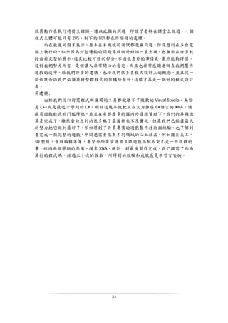 24
致其動作在執行時發生錯誤。諸以此類的問題，印證了老師在課堂上說過，一個
程式主體可能只有 20%，剩下的 80%都在作除錯的處理。
而在最後的期末展示，原本在本機端的測試都毫無問題，但沒想到在多台電
腦上執行時，似乎因為封包傳輸的問題導致例外錯誤一直出現，也無法在許多教
授面前完整的展示。這是比較可惜的部分，不過很意外的事情是，竟然能夠得獎，
這對我們努力而言，是個讓人非常開心的肯定。而且也非常感謝老師在我們製作
遊戲的途中，給我們許多的建議，也給我們很多在程式設計上的概念，並且從一
開始就告訴我們必須要將整體程式的架構給架好，這樣才算是一個好的程式設計
者。
吳建興:
由於我們從以前寫程式所使用的工具都脫離不了微軟的 Visual Studio，無論
是 C++或是最近才學到的 C#，剛好這幾年微軟正在大力推廣 C#語言的 XNA，讓
撰寫遊戲程式的門檻降低，並且在有那麼多的國內外資源幫助下，我們的專題總
算是完成了，雖然當初想到的很多點子最後都來不及實現，但是我們已經盡最大
的努力把它做到最好了，不但得到了許多專業的遊戲製作技術與經驗，也了解到
要完成一款完整的遊戲，中間還需要很多不同領域的心血結晶，例如圖片美工，
3D 塑模，音效編輯等等，要整合所有資源並且跟遊戲搭配不突兀是一件很難的
事，經過兩個學期的準備、摸索 XNA、規劃，到最後製作完成，我們撰寫了約兩
萬行的程式碼，經過三十次的版本，所得到的經驗和成就感是不可言喻的。
 