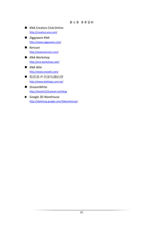 25
第七章 參考資料
XNA Creators Club Online
http://creators.xna.com/
Ziggyware XNA
http://www.ziggyware.com/
Kersson
http://www.kersson.com/
XNA Workshop
http://xna-workshop.com/
XNA Wiki
http://www.xnawiki.com/
點部落-IT 技術知識社群
http://www.dotblogs.com.tw/
StreamWhite
http://teexit1224.pixnet.net/blog
Google 3D Warehouse
http://sketchup.google.com/3dwarehouse/
 