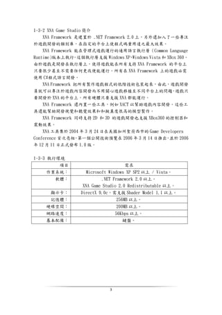 3
1-3-2 XNA Game Studio 簡介
XNA Framework 是建置於 .NET Framework 2.0 上，另外還加入了一些專注
於遊戲開發的類別庫，在指定的平台上使程式碼重用達之最大效果。
XNA Framework 能在管理式遊戲運行的通用語言執行層（Common Language
Runtime）版本上執行。這個執行層支援 Windows XP、Windows Vista 和 XBox 360。
由於遊戲是開發在執行層上，使得遊戲能在所有支持 XNA Framework 的平台上
只要很少甚至不需要任何更改便能運行。所有在 XNA Framework 上的遊戲必需
使用 C#程式語言開發。
XNA Framework 把所有製作遊戲程式的低階技術包裝起來，由此，遊戲開發
員就可以專注於遊戲內容開發而不用關心遊戲移植至不同平台上的問題，遊戲只
要開發於 XNA 的平台上，所有硬體只要支援 XNA 都能運行。
XNA Framework 還內置一些工具，例如 XACT 以幫助遊戲內容開發。這些工
具還能幫助開發視覺和聽覺效果和和擬真度很高的模型製作。
XNA Framework 同時支持 2D 和 3D 的遊戲開發也支援 XBox360 的控制器和
震動效果。
XNA 工具集於 2004 年 3 月 24 日在美國加州聖荷西市的 Game Developers
Conference 首次亮相，第一個公開技術預覽在 2006 年 3 月 14 日推出，並於 2006
年 12 月 11 日正式發布 1.0 版。
1-3-3 執行環境
項目 需求
作業系統： Microsoft Windows XP SP2 以上 / Vista。
軟體： .NET Framework 2.0 以上。
XNA Game Studio 2.0 Redistributable 以上。
顯示卡： DirectX 9.0c，需支援 Shader Model 1.1 以上。
記憶體： 256MB 以上。
硬碟空間： 200MB 以上。
網路速度： 56Kbps 以上。
基本配備： 鍵盤。
 