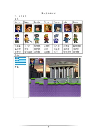 4
第二章 系統設計
2-1 遊戲簡介
角色:
Davis Deep Dennis Firen Freeze John Woody
昇龍拳
氣功彈
金臂勾
上月斬
劍氣
瘋狂亂砍
旋風腿
氣功球
百烈腳
大爆炸
火球
火焰衝
冰之劍
冰氣彈
冰柱
治癒術
氣功波
紫氣神盾
瞬間移動
氣功斬
掃堂腿
場地:
希臘
 