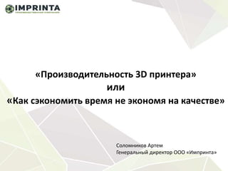 «Производительность 3D принтера»
или
«Как сэкономить время не экономя на качестве»
Соломников Артем
Генеральный директор ООО «Импринта»
 