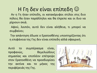 Η Γη δεν είναι επίπεδη 
Αν η Γη ήταν επίπεδη, οι κατακόρυφοι στύλοι στις δυο
πόλεις θα ήταν παράλληλοι και θα έπρεπε και οι δυο να
ρίχνουν σκιά.
Αφού, λοιπόν, αυτό δεν είναι αλήθεια, τι μπορεί να
συμβαίνει;
Την απάντηση έδωσε ο Ερατοσθένης υποστηρίζοντας ότι
η επιφάνεια της Γης δεν είναι επίπεδη αλλά σφαιρική.
Αυτό το συμπέρασμα είναι,
προφανώς, θεμελιώδους
σημασίας και επιπλέον επέτρεψε
στον Ερατοσθένη να προσδιορίσει
την ακτίνα και το μήκος της
περιφέρειάς της Γης.
 
