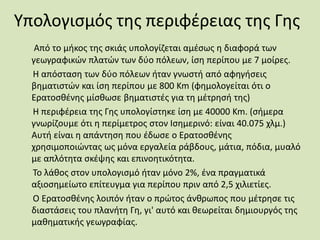Υπολογισμός της περιφέρειας της Γης
Από το μήκος της σκιάς υπολογίζεται αμέσως η διαφορά των
γεωγραφικών πλατών των δύο πόλεων, ίση περίπου με 7 μοίρες.
Η απόσταση των δύο πόλεων ήταν γνωστή από αφηγήσεις
βηματιστών και ίση περίπου με 800 Km (φημολογείται ότι ο
Ερατοσθένης μίσθωσε βηματιστές για τη μέτρησή της)
Η περιφέρεια της Γης υπολογίστηκε ίση με 40000 Km. (σήμερα
γνωρίζουμε ότι η περίμετρος στον Ισημερινό: είναι 40.075 χλμ.)
Αυτή είναι η απάντηση που έδωσε ο Ερατοσθένης
χρησιμοποιώντας ως μόνα εργαλεία ράβδους, μάτια, πόδια, μυαλό
με απλότητα σκέψης και επινοητικότητα.
Το λάθος στον υπολογισμό ήταν μόνο 2%, ένα πραγματικά
αξιοσημείωτο επίτευγμα για περίπου πριν από 2,5 χιλιετίες.
Ο Ερατοσθένης λοιπόν ήταν ο πρώτος άνθρωπος που μέτρησε τις
διαστάσεις του πλανήτη Γη, γι' αυτό και θεωρείται δημιουργός της
μαθηματικής γεωγραφίας.
 