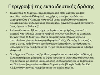Περιγραφή της εκπαιδευτικής δράσης
• Τη Δευτέρα 21 Μαρτίου, περισσότεροι από 8000 μαθητές και 800
εκπαιδευτικοί από 400 σχολεία της χώρας, την ώρα ακριβώς που
μεσουρανούσε ο Ήλιος, με πολύ απλά μέσα, ακολούθησαν πιστά τα
βήματα και τους συλλογισμούς του μεγάλου πανεπιστήμονα Ερατοσθένη,
όπως έγιναν το 240 π.Χ.(!)
• Από τα Δίκαια του Έβρου μέχρι την Ιεράπετρα της Κρήτης και από το
ακριτικό Καστελόριζο μέχρι το γραφικό νησί των Φαιάκων, το μεσημέρι
της Δευτέρας 21 Μαρτίου, όλα τα συμμετέχοντα ελληνικά σχολεία
αποτελούσαν μία ενιαία και μεγάλη σχολική τάξη. Οι μαθητές της τάξης
αυτής, με την καθοδήγηση του δασκάλου Ερατοσθένη, κατόρθωσαν να
υπολογίσουν την περιφέρεια της Γης με τρόπο εκπληκτικό και με σφάλμα
ελάχιστο!
• Οι σύγχρονοι “Γεω-μέτρες” μαθητές στερέωσαν κατακόρυφα ράβδους ή
άλλα αντικείμενα, μέτρησαν το ύψος τους και το μήκος της σκιάς τους και
στη συνέχεια, με απλούς μαθηματικούς υπολογισμούς και με τη βοήθεια
κατάλληλων εφαρμογών των Νέων Τεχνολογιών (Google Earth, SunCalc
κ.ά.), υπολόγισαν την περιφέρεια και την ακτίνα της Γης.
 