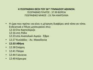 Η ΓΕΩΓΡΑΦΙΚΗ ΘΕΣΗ ΤΟΥ 56ου ΓΥΜΝΑΣΙΟΥ ΑΘΗΝΩΝ:
ΓΕΩΓΡΑΦΙΚΟ ΠΛΑΤΟΣ : 37.99 ΒΟΡΕΙΑ
ΓΕΩΓΡΑΦΙΚΟ ΜΗΚΟΣ : 23.764 ΑΝΑΤΟΛΙΚΑ
• Η ώρα που πρέπει να γίνει η μέτρηση διαφέρει από τόπο σε τόπο.
Ενδεικτικά ο Ήλιος μεσουρανεί στις:
12:10 Στο Καστελόριζο
12:16 στη Ρόδο
12:23 στο Ανατολικό Αιγαίο - Έβρο
• 12:27 Κυκλάδες - Αν. Μακεδονία
• 12:33 Αθήνα
• 12:38 Σπάρτη
• 12:41 Πάτρα
• 12:44 Γιάννενα
• 12:49 Κέρκυρα
 