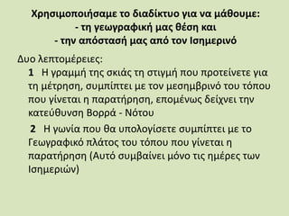 Χρησιμοποιήσαμε το διαδίκτυο για να μάθουμε:
- τη γεωγραφική μας θέση και
- την απόστασή μας από τον Ισημερινό
Δυο λεπτομέρειες:
1 Η γραμμή της σκιάς τη στιγμή που προτείνετε για
τη μέτρηση, συμπίπτει με τον μεσημβρινό του τόπου
που γίνεται η παρατήρηση, επομένως δείχνει την
κατεύθυνση Βορρά - Νότου
2 Η γωνία που θα υπολογίσετε συμπίπτει με το
Γεωγραφικό πλάτος του τόπου που γίνεται η
παρατήρηση (Αυτό συμβαίνει μόνο τις ημέρες των
Ισημεριών)
 