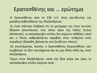Ερατοσθένης και … ερώτημα
Ο Ερατοσθένης από το 236 π.Χ. ήταν Διευθυντής της
μεγάλης Βιβλιοθήκης της Αλεξάνδρειας.
Σε έναν πάπυρο διάβασε ότι το μεσημέρι της 21ης Ιουνίου
(θερινό ηλιοστάσιο), στα νότια όρια της πόλης Συήνη
(Ασσουάν), οι κατακόρυφοι στύλοι δεν ρίχνουν καθόλου σκιά
και ο Ήλιος καθρεφτίζεται ακριβώς στον πυθμένα ενός
πηγαδιού (δηλαδή, βρίσκεται στο Ζενίθ του τόπου).
Ως επιστήμονας, λοιπόν, ο Ερατοσθένης διερωτήθηκε, εάν
συμβαίνει το ίδιο ταυτόχρονα και σε μια άλλη πόλη πχ. στην
Αλεξάνδρεια.
Όμως στην Αλεξάνδρεια, κατά την ίδια μέρα και ώρα, οι
κατακόρυφοι στύλοι έριχναν σκιά.
 