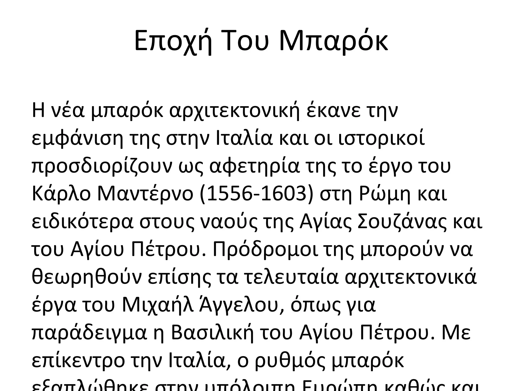 Εποχή Του Μπαρόκ
Η νέα μπαρόκ αρχιτεκτονική έκανε την
εμφάνιση της στην Ιταλία και οι ιστορικοί
προσδιορίζουν ως αφετηρία της το έργο του
Κάρλο Μαντέρνο (1556-1603) στη Ρώμη και
ειδικότερα στους ναούς της Αγίας Σουζάνας και
του Αγίου Πέτρου. Πρόδρομοι της μπορούν να
θεωρηθούν επίσης τα τελευταία αρχιτεκτονικά
έργα του Μιχαήλ Άγγελου, όπως για
παράδειγμα η Βασιλική του Αγίου Πέτρου. Με
επίκεντρο την Ιταλία, ο ρυθμός μπαρόκ
 