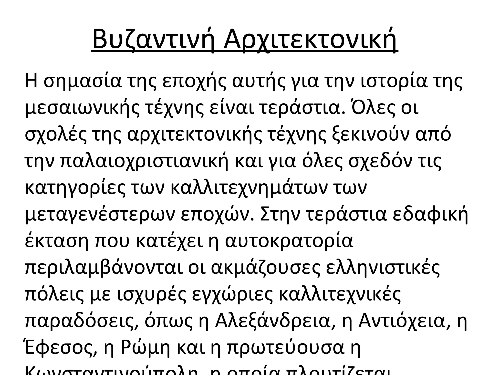 Βυζαντινή Αρχιτεκτονική
Η σημασία της εποχής αυτής για την ιστορία της
μεσαιωνικής τέχνης είναι τεράστια. Όλες οι
σχολές της αρχιτεκτονικής τέχνης ξεκινούν από
την παλαιοχριστιανική και για όλες σχεδόν τις
κατηγορίες των καλλιτεχνημάτων των
μεταγενέστερων εποχών. Στην τεράστια εδαφική
έκταση που κατέχει η αυτοκρατορία
περιλαμβάνονται οι ακμάζουσες ελληνιστικές
πόλεις με ισχυρές εγχώριες καλλιτεχνικές
παραδόσεις, όπως η Αλεξάνδρεια, η Αντιόχεια, η
Έφεσος, η Ρώμη και η πρωτεύουσα η
 