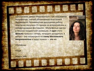 «Осторожно, двери открываются» - так называется
мультфильм, снятый обнинчанкой Анастасией
Журавлевой. Пятиминутная дипломная работа
Анастасии получила 15 призов на всероссийских и
международных фестивалях . Мультфильм сделан
в технике предметной анимации. А идея этого
фильма пришла к автору, нетрудно догадаться, в
метро – она посмотрела на схему Московского
метрополитена и вдруг поняла — это же:
•Пуговицы
•Паук
•Круги ада
 