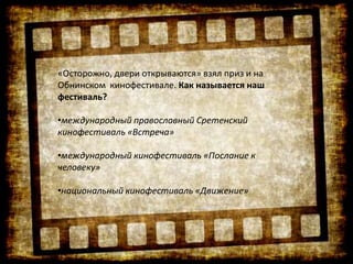 «Осторожно, двери открываются» взял приз и на
Обнинском кинофестивале. Как называется наш
фестиваль?
•международный православный Сретенский
кинофестиваль «Встреча»
•международный кинофестиваль «Послание к
человеку»
•национальный кинофестиваль «Движение»
 
